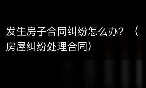 发生房子合同纠纷怎么办？（房屋纠纷处理合同）