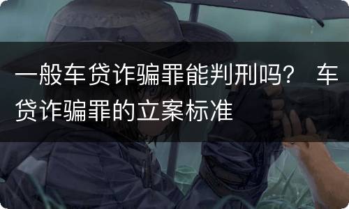 一般车贷诈骗罪能判刑吗？ 车贷诈骗罪的立案标准