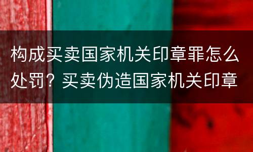 构成买卖国家机关印章罪怎么处罚? 买卖伪造国家机关印章罪最轻判几年