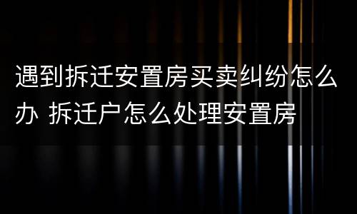 遇到拆迁安置房买卖纠纷怎么办 拆迁户怎么处理安置房