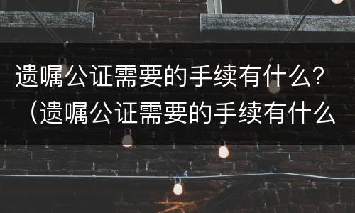遗嘱公证需要的手续有什么？（遗嘱公证需要的手续有什么用）