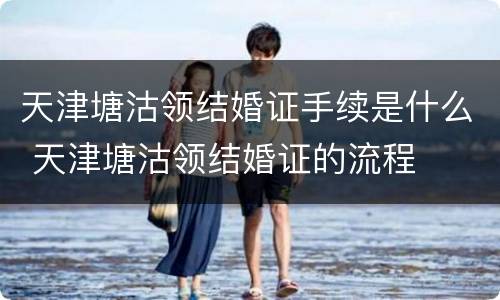 天津塘沽领结婚证手续是什么 天津塘沽领结婚证的流程