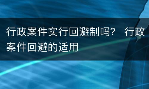 行政案件实行回避制吗？ 行政案件回避的适用