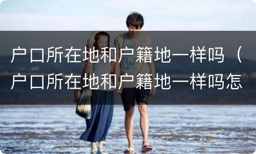 户口所在地和户籍地一样吗（户口所在地和户籍地一样吗怎么查）