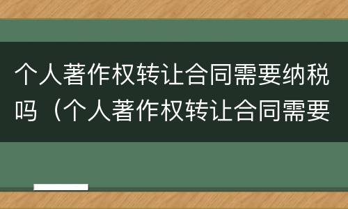 个人著作权转让合同需要纳税吗（个人著作权转让合同需要纳税吗合法吗）