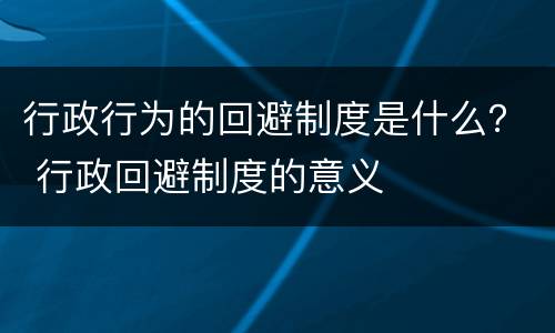 行政行为的回避制度是什么？ 行政回避制度的意义