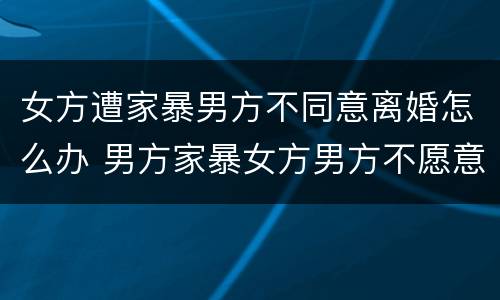 女方遭家暴男方不同意离婚怎么办 男方家暴女方男方不愿意离婚怎么办