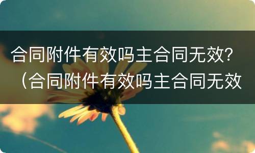 合同附件有效吗主合同无效？（合同附件有效吗主合同无效怎么处理）