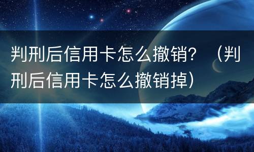 判刑后信用卡怎么撤销？（判刑后信用卡怎么撤销掉）