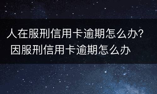 人在服刑信用卡逾期怎么办？ 因服刑信用卡逾期怎么办