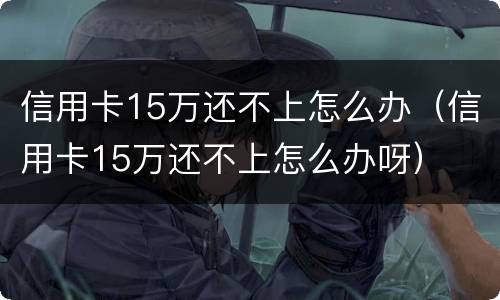 信用卡15万还不上怎么办（信用卡15万还不上怎么办呀）