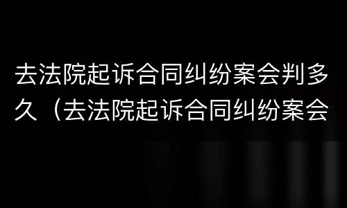 去法院起诉合同纠纷案会判多久（去法院起诉合同纠纷案会判多久呢）