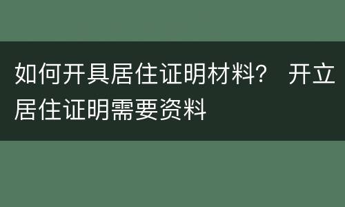 如何开具居住证明材料？ 开立居住证明需要资料