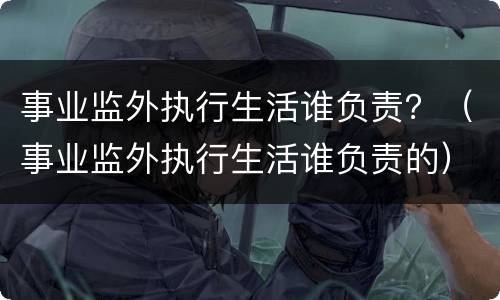 事业监外执行生活谁负责？（事业监外执行生活谁负责的）