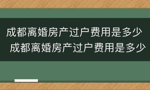 成都离婚房产过户费用是多少 成都离婚房产过户费用是多少钱