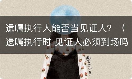 遗嘱执行人能否当见证人？（遗嘱执行时 见证人必须到场吗）