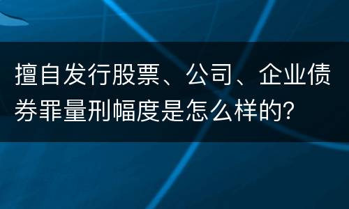 擅自发行股票、公司、企业债券罪量刑幅度是怎么样的？