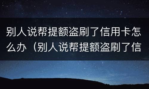 别人说帮提额盗刷了信用卡怎么办（别人说帮提额盗刷了信用卡怎么办呢）