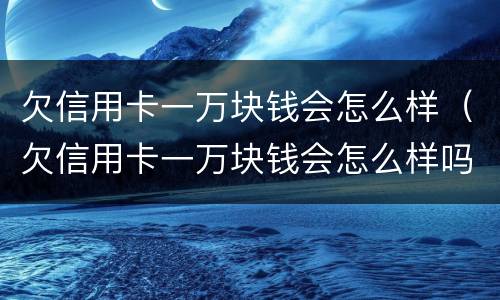 欠信用卡一万块钱会怎么样（欠信用卡一万块钱会怎么样吗）