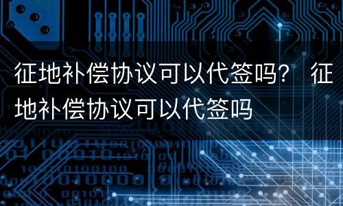征地补偿协议可以代签吗？ 征地补偿协议可以代签吗