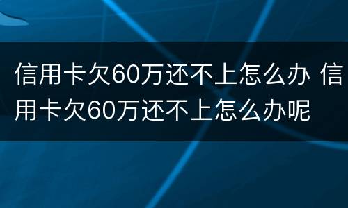 信用卡欠60万还不上怎么办 信用卡欠60万还不上怎么办呢