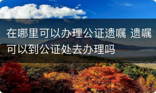 在哪里可以办理公证遗嘱 遗嘱可以到公证处去办理吗