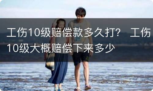 工伤10级赔偿款多久打？ 工伤10级大概赔偿下来多少