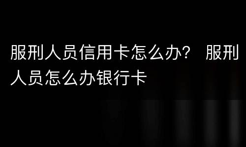 服刑人员信用卡怎么办？ 服刑人员怎么办银行卡