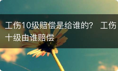 工伤10级赔偿是给谁的？ 工伤十级由谁赔偿