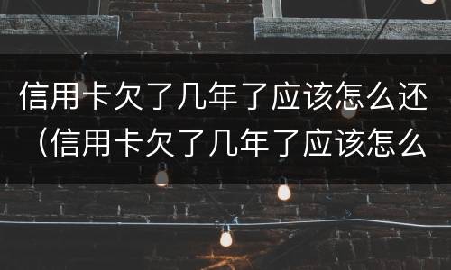 信用卡欠了几年了应该怎么还（信用卡欠了几年了应该怎么还呢）