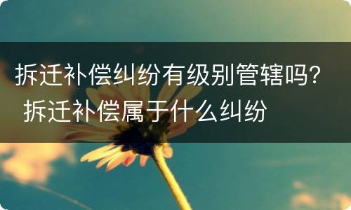 拆迁补偿纠纷有级别管辖吗？ 拆迁补偿属于什么纠纷