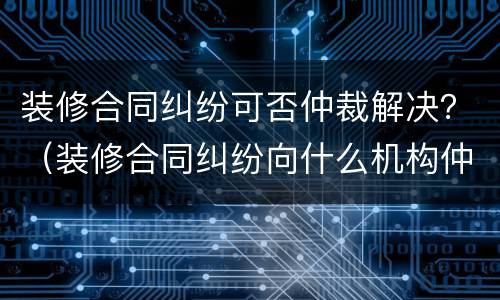 装修合同纠纷可否仲裁解决？（装修合同纠纷向什么机构仲裁）