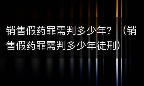 销售假药罪需判多少年？（销售假药罪需判多少年徒刑）