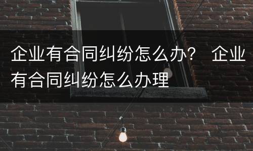 企业有合同纠纷怎么办？ 企业有合同纠纷怎么办理