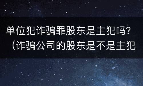 单位犯诈骗罪股东是主犯吗？（诈骗公司的股东是不是主犯呢）