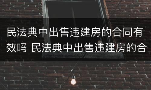 民法典中出售违建房的合同有效吗 民法典中出售违建房的合同有效吗