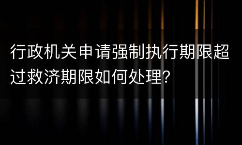 行政机关申请强制执行期限超过救济期限如何处理？