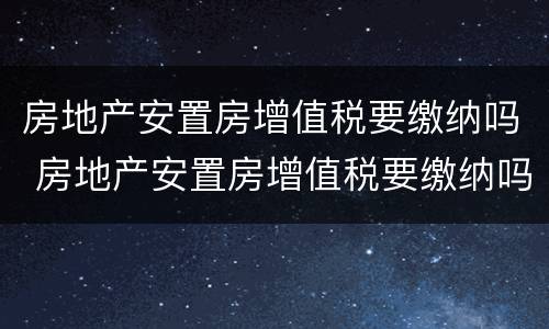 房地产安置房增值税要缴纳吗 房地产安置房增值税要缴纳吗多少钱