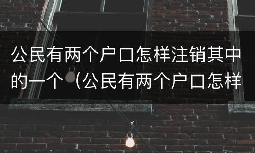 公民有两个户口怎样注销其中的一个（公民有两个户口怎样注销其中的一个户籍）
