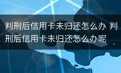 判刑后信用卡未归还怎么办 判刑后信用卡未归还怎么办呢