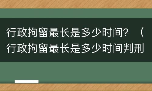 行政拘留最长是多少时间？（行政拘留最长是多少时间判刑）