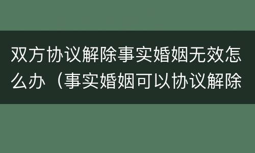 双方协议解除事实婚姻无效怎么办（事实婚姻可以协议解除吗）