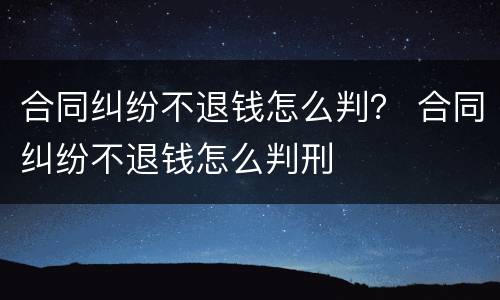合同纠纷不退钱怎么判？ 合同纠纷不退钱怎么判刑