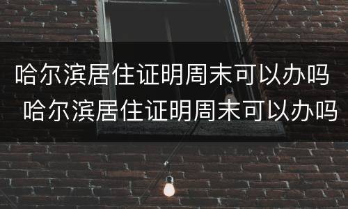 哈尔滨居住证明周末可以办吗 哈尔滨居住证明周末可以办吗