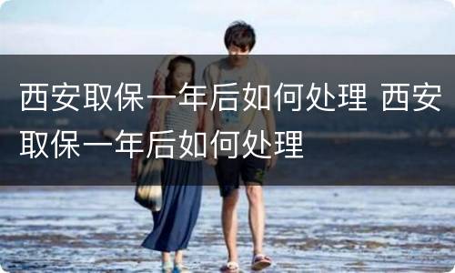 西安取保一年后如何处理 西安取保一年后如何处理