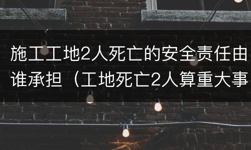 施工工地2人死亡的安全责任由谁承担（工地死亡2人算重大事故吗）