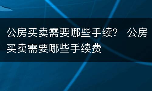 公房买卖需要哪些手续？ 公房买卖需要哪些手续费