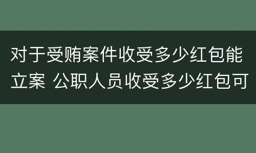 对于受贿案件收受多少红包能立案 公职人员收受多少红包可以立案?