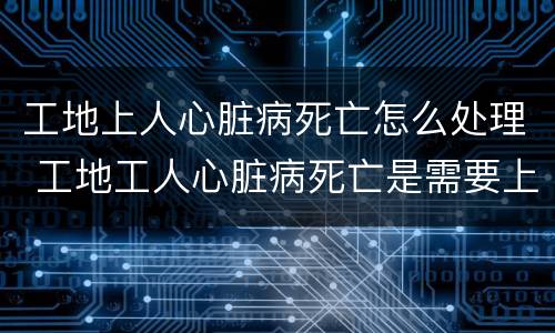 工地上人心脏病死亡怎么处理 工地工人心脏病死亡是需要上报吗