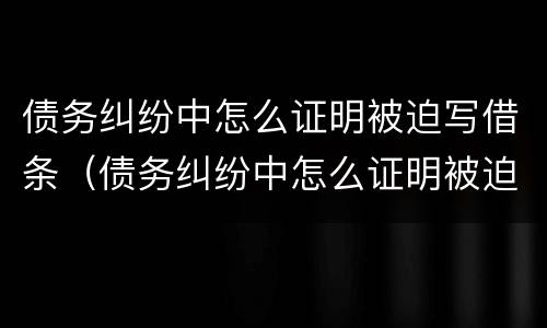 债务纠纷中怎么证明被迫写借条（债务纠纷中怎么证明被迫写借条给对方）